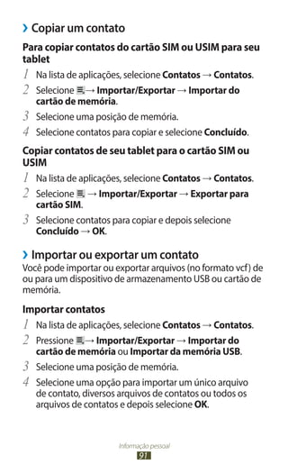 ››Copiar um contato
Para copiar contatos do cartão SIM ou USIM para seu
tablet
1	 Na lista de aplicações, selecione Contatos → Contatos.
2	 Selecione → Importar/Exportar → Importar do
     cartão de memória.
3	   Selecione uma posição de memória.
4	   Selecione contatos para copiar e selecione Concluído.
Copiar contatos de seu tablet para o cartão SIM ou
USIM
1	 Na lista de aplicações, selecione Contatos → Contatos.
2	 Selecione → Importar/Exportar → Exportar para
     cartão SIM.
3	   Selecione contatos para copiar e depois selecione
     Concluído → OK.

››Importar ou exportar um contato
Você pode importar ou exportar arquivos (no formato vcf) de
ou para um dispositivo de armazenamento USB ou cartão de
memória.
Importar contatos
1	 Na lista de aplicações, selecione Contatos → Contatos.
2	 Pressione → Importar/Exportar → Importar do
     cartão de memória ou Importar da memória USB.
3	   Selecione uma posição de memória.
4	   Selecione uma opção para importar um único arquivo
     de contato, diversos arquivos de contatos ou todos os
     arquivos de contatos e depois selecione OK.


                         Informação pessoal
                                91
 