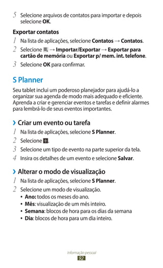 5	 Selecione arquivos de contatos para importar e depois
     selecione OK.
Exportar contatos
1	 Na lista de aplicações, selecione Contatos → Contatos.
2	 Selecione → Importar/Exportar → Exportar para
     cartão de memória ou Exportar p/ mem. int. telefone.
3	   Selecione OK para confirmar.

S Planner
Seu tablet inclui um poderoso planejador para ajudá-lo a
organizar sua agenda de modo mais adequado e eficiente.
Aprenda a criar e gerenciar eventos e tarefas e definir alarmes
para lembrá-lo de seus eventos importantes.

››Criar um evento ou tarefa
1	 Na lista de aplicações, selecione S Planner.
2	 Selecione .
3	 Selecione um tipo de evento na parte superior da tela.
4	 Insira os detalhes de um evento e selecione Salvar.
››Alterar o modo de visualização
1	 Na lista de aplicações, selecione S Planner.
2	 Selecione um modo de visualização.
     ●● Ano: todos os meses do ano.
     ●● Mês: visualização de um mês inteiro.
     ●● Semana: blocos de hora para os dias da semana
     ●● Dia: blocos de hora para um dia inteiro.




                         Informação pessoal
                                92
 