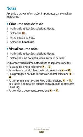 Notas
Aprenda a gravar informações importantes para visualizar
mais tarde.

››Criar uma nota de texto
1	 Na lista de aplicações, selecione Notas.
2	 Selecione .
3	 Insira o texto da nota.
4	 Selecione Concluído.
››Visualizar uma nota
1	 Na lista de aplicações, selecione Notas.
2	 Selecione uma nota para visualizar seus detalhes.
Enquanto visualiza uma nota, utilize as seguintes opções:
●● Para apagar a nota, selecione    → .
●● Para alterar a cor do plano de fundo, selecione   → .
●● Para proteger a nota de exclusão acidental, selecione  →
     .
●● Para imprimir a nota via Wi-Fi ou USB, selecione   → .
   Seu tablet é compatível apenas com algumas impressoras
   Samsung.
●● Para enviar o documento, selecione      → .




                        Informação pessoal
                               94
 