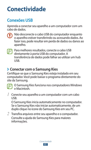 Conectividade
Conexões USB
Aprenda a conectar seu aparelho a um computador com um
cabo de dados.
     Não desconecte o cabo USB do computador enquanto
     o aparelho estiver transferindo ou acessando dados. Ao
     fazer isso, pode resultar em perda de dados ou danos ao
     aparelho.
       Para melhores resultados, conecte o cabo USB
       diretamente à porta USB do computador. A
       transferência de dados pode falhar ao utilizar um hub
       USB.

››Conectar com o Samsung Kies
Certifique-se que o Samsung Kies esteja instalado em seu
computador. Você pode baixar o programa diretamente do
site da Samsung.
      O Samsung Kies funciona nos computadores Windows
      e Macintosh.
1	 Conecte seu aparelho a um computador com um cabo
     USB.
     O Samsung Kies inicia automaticamente no computador.
     Se o Samsung Kies não iniciar automaticamente, de um
     duplo clique no ícone do Samsung Kies em seu PC.
2	   Transfira arquivos entre seu aparelho e o computador.
     Consulte a ajuda do Samsung Kies para maiores
     informações.




                           Conectividade
                               95
 
