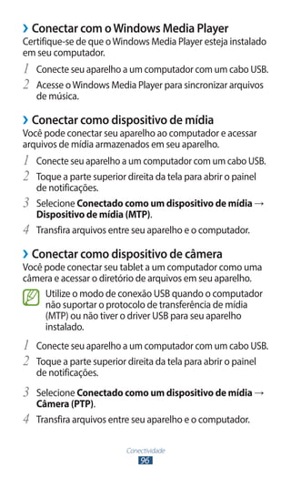 ››Conectar com o Windows Media Player
Certifique-se de que o Windows Media Player esteja instalado
em seu computador.
1	 Conecte seu aparelho a um computador com um cabo USB.
2	 Acesse o Windows Media Player para sincronizar arquivos
     de música.

››Conectar como dispositivo de mídia
Você pode conectar seu aparelho ao computador e acessar
arquivos de mídia armazenados em seu aparelho.
1	 Conecte seu aparelho a um computador com um cabo USB.
2	 Toque a parte superior direita da tela para abrir o painel
     de notificações.
3	   Selecione Conectado como um dispositivo de mídia →
     Dispositivo de mídia (MTP).
4	   Transfira arquivos entre seu aparelho e o computador.

››Conectar como dispositivo de câmera
Você pode conectar seu tablet a um computador como uma
câmera e acessar o diretório de arquivos em seu aparelho.
     Utilize o modo de conexão USB quando o computador
     não suportar o protocolo de transferência de mídia
     (MTP) ou não tiver o driver USB para seu aparelho
     instalado.
1	 Conecte seu aparelho a um computador com um cabo USB.
2	 Toque a parte superior direita da tela para abrir o painel
     de notificações.
3	 Selecione Conectado como um dispositivo de mídia →
     Câmera (PTP).
4	   Transfira arquivos entre seu aparelho e o computador.

                           Conectividade
                               96
 