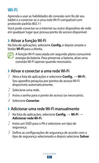 Wi-Fi
Aprenda a usar as habilidades de conexão sem fio de seu
tablet e a conectar-se a uma rede Wi-Fi compatível com
protocolo padrão 802.11
Você pode conectar-se a internet ou outro dispositivo de rede
em qualquer lugar que possua ponto de acesso disponível.

››Ativar a função Wi-Fi
Na lista de aplicações, selecione Config. e depois arraste o
botão Wi-Fi para a direita.
       A função Wi-Fi executada em segundo plano consumirá
       energia da bateria. Para preservar a bateria, ative uma
       conexão Wi-Fi apenas quando necessário.

››Ativar e conectar a uma rede Wi-Fi
1	 Abra a lista de aplicações e selecione Config. → Wi-Fi.
     Seu aparelho pesquisa por pontos de acesso Wi-Fi
     disponíveis automaticamente.
2	   Selecione uma rede.
3	   Insira a senha para o ponto de acesso (se necessário).
4	   Selecione Conectar.

››Adicionar uma rede Wi-Fi manualmente
1	 Na lista de aplicações, selecione Config. → Wi-Fi →
     Adicionar rede Wi-Fi.
2	   Insira um SSID para o PA e selecione um tipo de
     segurança.
3	   Defina as configurações de segurança de acordo com o
     tipo de segurança selecionado e depois selecione Salvar.



                            Conectividade
                                97
 