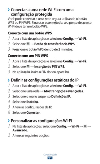 ››Conectar a uma rede Wi-Fi com uma
  configuração protegida
Você pode conectar a uma rede segura utilizando o botão
WPS ou PIN WPS. Para usar esse método, seu ponto de acesso
Wi-Fi deve ter um botão WPS.
Conecte com um botão WPS
1	 Abra a lista de aplicações e selecione Config. → Wi-Fi.
2	 Selecione → Botão de transferência WPS.
3	 Pressione o Botão WPS dentro de 2 minutos.
Conecte com um PIN WPS
1	 Abra a lista de aplicações e selecione Config. → Wi-Fi.
2	 Selecione → Inserção do PIN WPS.
3	 Na aplicação, insira o PIN do seu aparelho.
››Definir as configurações estáticas do IP
1	 Abra a lista de aplicações e selecione Config. → Wi-Fi.
2	 Selecione uma rede → Mostrar opções avançadas.
3	 Selecione o menu suspenso Definições IP.
4	 Selecione Estático.
5	 Altere as configurações de IP.
6	 Selecione Conectar.
››Personalizar as configurações Wi-Fi
1	 Na lista de aplicações, selecione Config. → Wi-Fi →       →
     Avançado.
2	   Altere as seguintes opções:




                           Conectividade
                               98
 