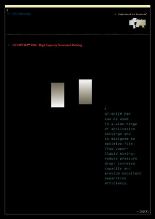 GTCTechnology
page 9
Engineered to Innovate®
GT-OPTIM PAK
can be used
in a wide range
of application
settings and
is designed to
optimize film
flow vapor-
liquid mixing,
reduce pressure
drop, increase
capacity and
provide excellent
separation
efficiency.
GT-OPTIMTM
PAK: High Capacity Structured Packing
GTC Technology has developed GT-OPTIM PAK, a product line of high
performance structured packing that delivers greater column throughput at the
same efficiency as traditional structured packing. GT-OPTIM PAK can be used
in a wide range of application settings and is designed to optimize film flow
vapor-liquid mixing, reduce pressure drop, increase capacity and provide excellent
separation efficiency. Our GT-OPTIM PAK product line includes:
GT-OPTIM™ PAK 750Y 		 Highest Efficiency
GT-OPTIM™ PAK 500Y
GT-OPTIM™ PAK 440Y	
GT-OPTIM™ PAK 350Y
GT-OPTIM™ PAK 300Y
GT-OPTIM™ PAK 250Y
GT-OPTIM™ PAK 220Y 					Highest Capacity
Prior to selecting high capacity structured packing, GTC recommends clients with
vacuum separations systems such as styrene, o-p Xylenes, iC8
-Toluene, cis-tran
Decalin, ChloroBenzene-EB and Cyclohexanone-Cyclohexanol to carefully
evaluate pressure drop and efficiency parameters.
Systems with close boiling components, such as styrene purification, require low
pressure drop distillation to avoid operational problems due to polymer formation.
Reduction in column pressure drop to the lowest drag possible is significant in
reducing bottoms reboiler temperatures, which naturally reduces polymerization
within the structured packing. The effect on relative volatility of low pressure
drop devices can also result in energy savings, specifically close boilers at vacuum
pressures.
GT-OPTIM PAK has a streamlined vapor profile at each layer interface, along with
a surface texture that optimizes the film-flow efficiency. This profile reduces liquid
holdup, which allows for greater capacity. Many other vacuum distillations show
significant energy savings and higher product purities with the lower pressure drop
of high performance structured packing.
 