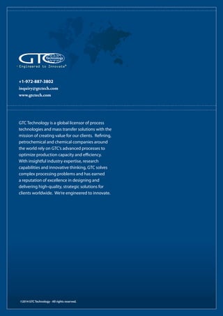 ©2014 GTC Technology - All rights reserved.
+1-972-887-3802
inquiry@gtctech.com
www.gtctech.com
Engineered to Innovate®
GTC Technology is a global licensor of process
technologies and mass transfer solutions with the
mission of creating value for our clients. Refining,
petrochemical and chemical companies around
the world rely on GTC’s advanced processes to
optimize production capacity and efficiency.
With insightful industry expertise, research
capabilities and innovative thinking, GTC solves
complex processing problems and has earned
a reputation of excellence in designing and
delivering high-quality, strategic solutions for
clients worldwide. We’re engineered to innovate.
 