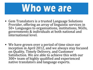 • Gem Translators is a trusted Language Solutions
Provider, offering an array of linguistic services in
50+ Languages to organisations, institutions, NGOs,
governments & individuals at both national and
international level.
• We have grown over a period of time since our
inception in April 2012, and we always stay focused
on Quality, Timely Delivery, and Customer
Satisfaction. We are able to achieve this with our
300+ team of highly qualified and experienced
native translators and language experts.
 