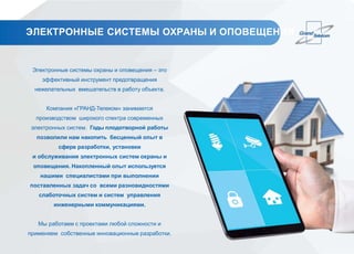ЭЛЕКТРОННЫЕ СИСТЕМЫ ОХРАНЫ И ОПОВЕЩЕНИЯ
Электронные системы охраны и оповещения – это
эффективный инструмент предотвращения
нежелательных вмешательств в работу объекта.
Компания «ГРАНД-Телеком» занимается
производством широкого спектра современных
электронных систем. Годы плодотворной работы
позволили нам накопить бесценный опыт в
сфере разработки, установки
и обслуживания электронных систем охраны и
оповещения. Накопленный опыт используется
нашими специалистами при выполнении
поставленных задач со всеми разновидностями
слаботочных систем и систем управления
инженерными коммуникациями.
Мы работаем с проектами любой сложности и
применяем собственные инновационные разработки.
 