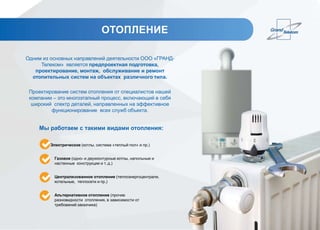 ОТОПЛЕНИЕ
Одним из основных направлений деятельности ООО «ГРАНД-
Телеком» является предпроектная подготовка,
проектирование, монтаж, обслуживание и ремонт
отопительных систем на объектах различного типа.
Проектирование систем отопления от специалистов нашей
компании – это многоэтапный процесс, включающий в себя
широкий спектр деталей, направленных на эффективное
функционирование всех служб объекта.
Мы работаем с такими видами отопления:
Электрическое (котлы, система «теплый пол» и пр.)
Газовое (одно- и двухконтурные котлы, напольные и
настенные конструкции и т. д.)
Централизованное отопление (теплоэнергоцентрали,
котельные, теплосети и пр.)
Альтернативное отопление (прочие
разновидности отопления, в зависимости от
требований заказчика)
 
