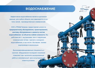 ВОДОСНАБЖЕНИЕ
Эффективное водоснабжение является критически
важным для любого объекта, вне зависимости от его
типа: жилой, производственный, коммерческий.
ООО «ГРАНД-Телеком» предоставляет услуги по
предпроектному обследованию, проектированию,
монтажу, обслуживанию и ремонту систем
водоснабжения на объектах любой сложности. Мы
работаем как с внутренними, так и с наружными
инженерными сетями горячего и холодного
водоснабжения, в том числе с бытовыми линями
водопровода и канализации.
Высококвалифицированные специалисты и
наличие оборудования последнего поколения
позволяют нам выполнять вышеуказанные
работы в минимальный срок на выгодных для
клиента условиях.
 