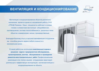 ВЕНТИЛЯЦИЯ И КОНДИЦИОНИРОВАНИЕ
Вентиляция и кондиционирование объектов различного
назначения является одним из направлений работы ООО
«ГРАНД-Телеком». Наши специалисты работают со всеми
типами и элементами вентиляции (общеобменная,
противодымная, система теплоснабжения) в различных типах
объектов: коммерческие, жилые, производственные.
Благодаря богатому опыту и высокой квалификации сотрудников
мы способны решить задачи любой сложности в
минимальные сроки.
В своей работе мы используем комплексный подход к
решению задачи: предпроектное обследование,
проектирование, монтаж, обслуживание и проведение
ремонтно-восстановительных работ. Профессиональная
реализация этих этапов нашими сотрудниками гарантирует
длительную и эффективную эксплуатацию систем вентиляции и
кондиционирования на объекте.
 