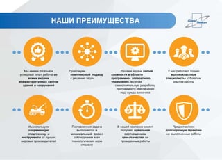 Мы имеем богатый и
успешный опыт работы со
всеми видами
инфраструктурных систем
зданий и сооружений
Мы используем
современную
спецтехнику и
инструменты от лучших
мировых производителей
Практикуем
комплексный подход
к решению задач
Поставленная задача
выполняется в
минимальный срок с
соблюдением всех
технологических норм
и правил
Решаем задачи любой
сложности в области
программно- аппаратного
управления, включая
самостоятельную разработку
программного обеспечения
под нужды заказчика
В нашей компании клиент
получает идеальное
соотношением
цены/качества на
проведенные работы
У нас работают только
высококлассные
специалисты с богатым
опытом работы
Предоставляем
долгосрочную гарантию
на выполненные работы
НАШИ ПРЕИМУЩЕСТВА
 