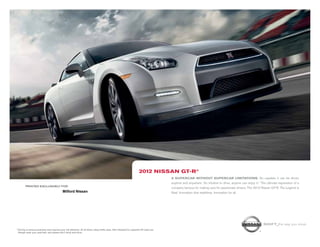 2012 niSSAn gt-r®
                                                                                                                                            A SupercAr without SupercAr limitAtionS. So capable, it can be driven
                                                                                                                                            anytime and anywhere. So intuitive to drive, anyone can enjoy it.1 The ultimate expression of a
           printed exclusively for
                                                                                                                                            company famous for making cars for passionate drivers. The 2012 Nissan GT-R. The Legend is
                                               Milford Nissan                                                                               Real. Innovation that redefines. Innovation for all.




                                                                                                                                                                                                                Shift_the way you move
1   Driving is serious business and requires your full attention. At all times, obey traffic laws. Not intended for unpaved off-road use.
    Always wear your seat belt, and please don’t drink and drive.
 