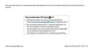 Parte del contenido de este manual puede diferir del dispositivo en función del software del dispositivo o del proveedor de
servicios.




                               Para instalar Kies (PC Sync)
                              1.	 Descargue la última versión de Kies del sitio Web de
                                  Samsung (www.samsungmobile.com) e instálelo en la PC.
                              2.	 Con un cable de datos para PC, conecte el dispositivo a la
                                  PC. Samsung Kies se iniciará automáticamente.
                                  Si Samsung Kies no se inicia automáticamente, haga doble
                                  clic en el icono de Samsung Kies en su PC.
                                  Para obtener más información, consulte la ayuda de Kies.




www.samsungmobile.com                                                                        Spanish (LTN). 04/2011. Rev. 1.0
 