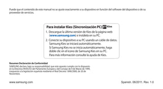 Puede que el contenido de este manual no se ajuste exactamente a su dispositivo en función del software del dispositivo o de su
proveedor de servicios.




                                      Para instalar Kies (Sincronización PC)
                                     1.	 Descargue la última versión de Kies de la página web
                                         (www.samsung.com) e instálela en su PC.
                                     2.	 Conecte su dispositivo a su PC usando un cable de datos.
                                         Samsung Kies se iniciará automáticamente.
                                         Si Samsung Kies no se inicia automáticamente, haga
                                         doble clic en el icono de Samsung Kies en su PC.
                                         Para más información consulte la ayuda de Kies.

Resumen Declaración de Conformidad
SAMSUNG declara, bajo su responsabilidad, que este aparato cumple con lo dispuesto
en la Directiva 99/05/CE del Parlamento Europeo y del Consejo de 9 de Marzo de 1999,
traspuesta a la legislación española mediante el Real Decreto 1890/2000, de 20 de
Noviembre.


www.samsung.com                                                                                         Spanish. 06/2011. Rev. 1.0
 