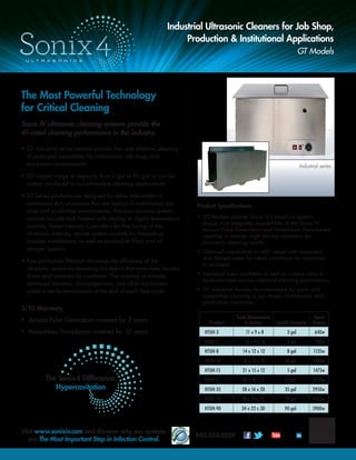 The Sonix4 Difference:
Hypercavitation
The Most Powerful Technology
for Critical Cleaning
Sonix IV ultrasonic cleaning systems provide the
#1-rated cleaning performance in the industry.
• GT industrial series models provide fast and effective cleaning
of parts and assemblies for institutional, job shop, and
production environments.
• GT models range in capacity from 3 gal to 90 gal or can be
custom produced to accommodate cleaning applications.
• GT-Series products are designed for either intermittent or
continuous duty processes that are typical of institutional, job
shop and production environments. Precision process system
controls include tank heaters with analog or digital temperature
controls, Power Intensity Controllers for ﬁne tuning of the
ultrasonic intensity, remote system controls for hazardous
location installations, as well as particulate ﬁlters and oil
sparger systems.
• Fine particulate ﬁltration increases the efﬁciency of the
ultrasonic system by removing bio-debris that have been broken
down and removed by cavitation. The removal of already
destroyed bacteria, microorganisms, and other bio-burden
yields a sterile environment at the end of each time cycle.
2/10 Warranty
• Acousti-Pulse Generators covered for 2 years
• PowerMass Transducers covered for 10 years
Industrial Ultrasonic Cleaners for Job Shop,
Production & Institutional Applications
GT Models
Product Speciﬁcations
• GT Models include Sonix IV's MaxCav system
design that integrates capabilities of the Sonix IV
Acousti-Pulse Generators and PowerMass Transducers,
resulting in intense, high density cavitation for
maximum cleaning results.
• Optional capabilities to reﬁll vessel with sonicated
and ﬁltered water for ideal conditions for cavitation
to proceed.
• Standard sizes available as well as custom sizes to
accommodate various industrial cleaning applications.
• GT Industrial models recommended for parts and
assemblies cleaning in job shops, institutional, and
production capacities.
Industrial series
Visit www.sonixiv.com and discover why our systems
are The Most Important Step in Infection Control.
843.554.0239 Linked in
Liquid CapacityProduct
Tank Dimensions
in Inches
Input
Power
HTUH-3 11 x 9 x 8 3 gal 640w
HTUH-5 14 x 9 x 10 5 gal 780w
HTUH-8 14 x 12 x 12 8 gal 1135w
HTUH-10 18 x 12 x 12 10 gal 1285w
HTUH-15 21 x 15 x 12 5 gal 1475w
HTUH-2 24 x 18 x 15 25 gal 2570w
HTUH-35 28 x 16 x 20 35 gal 2950w
HTUH-70 28 x 24 x 25 70 gal 4425w
HTUH-90 34 x 22 x 30 90 gal 5900w
 