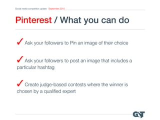 Social media competition update September 2015
Pinterest / What you can do!
✓Ask your followers to post an image that includes a
particular hashtag
✓Ask your followers to Pin an image of their choice
✓Create judge-based contests where the winner is
chosen by a qualiﬁed expert
 