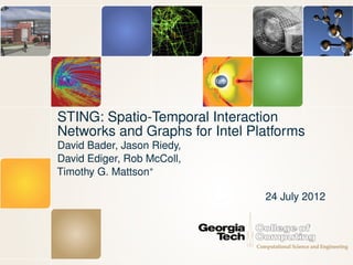 STING: Spatio-Temporal Interaction
Networks and Graphs for Intel Platforms
David Bader, Jason Riedy,
David Ediger, Rob McColl,
Timothy G. Mattson∗

                                24 July 2012
 