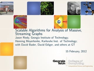Scalable Algorithms for Analysis of Massive,
Streaming Graphs
Jason Riedy, Georgia Institute of Technology;
Henning Meyerhenke, Karlsruhe Inst. of Technology;
with David Bader, David Ediger, and others at GT

                                        15 February, 2012
 