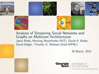 Analysis of Streaming Social Networks and
Graphs on Multicore Architectures
Jason Riedy, Henning Meyerhenke (KIT), David A. Bader,
David Ediger, Timothy G. Mattson (Intel MPRL)

                                         29 March, 2012
 