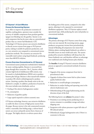 GT-Styrene®
TechnologyLicensing
Engineered to Innovate
GT-Styrene®: A Cost-Effective
Process for Recovering Styrene
In an effort to improve the production economics of
naphtha cracking plants, operators must consider the
recovery of valuable components from pyrolysis gasoline
(pygas) over blending into the gasoline. Styrene is one
such component that has far more value as a petrochemical
product than as a motor fuel blendstock. GTC
Technology’s GT-Styrene process uses extractive distillation
to directly recover styrene from pygas at 99.9 percent
purity, making it suitable for polymers production, and
at a very attractive cost compared to conventional styrene
production methods. The economics are attractive for
reasonable-sized crackers using liquid feedstock, producing
more than 600 KTA ethylene.
Process Overview (Conventional vs. GT-Styrene)
Conventional styrene production methods derive feedstock
by steam cracking naphtha. Benzene is recovered from
pygas through direct extraction. The C8
fraction, which
contains high levels of ethylbenzene (EB) content, may
be routed to a hydrodealkylation (HDA) unit to produce
benzene plus fuel gas. Benzene is then reacted with ethylene
to produce EB, which is dehydrogenated to produce
styrene. Attaining a product that already exists in the raw
feedstock is complex. In addition, production of styrene by
this route includes some drawbacks, such as:
•	 Fouling of the selective hydrogenation catalyst
•	 H2
consumption
•	 Reduction of gasoline quality
•	 Large capital required to achieve economic rates
GT-Styrene technology, however, uses extractive distillation
to enable the direct recovery of high-purity styrene from
the pygas. Because styrene is the only unsaturated aromatic
within a reasonably close boiling range, a solvent-based
system can extract and purify styrene from a heartcut of
the pygas. The highly selective co-solvent system alters
the boiling point of the styrene, compared to the other
species, allowing it to be separated in conventional
distillation equipment. Thus, GT-Styrene replaces several
operational steps, while producing the same end-product as
conventional methods.
Advantages
The primary advantage of GT-Styrene comes from using
a low-cost raw material. By recovering styrene, pygas
producers can generate income from petrochemicals,
instead of blending all components into motor fuel.
Ethylene plants cracking liquids feedstock can achieve a
favorable return on most world-scale units. The styrene
produced by extractive distillation will always have the
lowest feedstock cost, and therefore will have an advantage
over traditional units feeding benzene plus ethylene.
The benefits of using GT-Styrene’s extractive distillation
process as opposed to conventional methods of recovery
include:
•	 Upgrade of the styrene component from fuel to
petrochemical value
•	 Upgrade of xylenes from motor fuel to xylene isomer
quality feedstock value
•	 Reduction in overall hydrogen consumption
•	 Reduction in catalyst fouling and operating costs in the
selective hydrotreater unit
•	 Debottlenecking of the pygas hydrotreating area by
diversion of part of the feed
The following factors can enhance the project’s value:
•	 Proximity to an existing styrene producing unit or
styrene consumer to consolidate storage and reduce
shipping costs
•	 Integration with xylenes processor to gain full value of
EB-reduced xylenes
•	 Debottleneck of pygas hydrogenation unit, if there is a
constraint in this area
GTCTechnology 1001 S. Dairy Ashford, Suite 500 Houston,Texas 77077 USA Main +1-281-597-4800 Toll Free +1-877-693-4222
inquiry@gtctech.com | www.gtctech.com
 