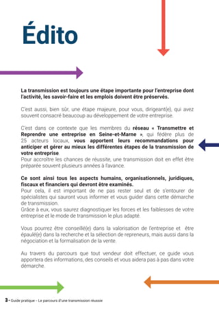 3 - Guide pratique - Le parcours d’une transmission réussie
La transmission est toujours une étape importante pour l’entreprise dont
l’activité, les savoir-faire et les emplois doivent être préservés.
C’est aussi, bien sûr, une étape majeure, pour vous, dirigeant(e), qui avez
souvent consacré beaucoup au développement de votre entreprise.
C’est dans ce contexte que les membres du réseau « Transmettre et
Reprendre une entreprise en Seine-et-Marne », qui fédère plus de
25 acteurs locaux, vous apportent leurs recommandations pour
anticiper et gérer au mieux les différentes étapes de la transmission de
votre entreprise.
Pour accroître les chances de réussite, une transmission doit en effet être
préparée souvent plusieurs années à l’avance.
Ce sont ainsi tous les aspects humains, organisationnels, juridiques,
fiscaux et financiers qui devront être examinés.
Pour cela, il est important de ne pas rester seul et de s’entourer de
spécialistes qui sauront vous informer et vous guider dans cette démarche
de transmission.
Grâce à eux, vous saurez diagnostiquer les forces et les faiblesses de votre
entreprise et le mode de transmission le plus adapté.
Vous pourrez être conseillé(e) dans la valorisation de l’entreprise et être
épaulé(e) dans la recherche et la sélection de repreneurs, mais aussi dans la
négociation et la formalisation de la vente.
Au travers du parcours que tout vendeur doit effectuer, ce guide vous
apportera des informations, des conseils et vous aidera pas à pas dans votre
démarche.
Édito
 