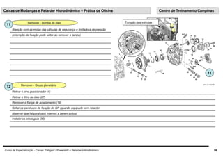 Curso de Especialização - Caixas: Telligent / Powershift e Retarder Hidrodinâmico 08
Remover - Bomba de óleo
11
(o tampão de fixação pode saltar ao remover a tampa)
Atenção com as molas das válvulas de segurança e limitadora de pressão
Remover - Grupo planetário
12
Instalar os pinos guia (30)
observar que há parafusos internos a serem soltos)
Soltar os parafusos de fixação do GP (quando equipado com retarder
Remover o flange de acoplamento (19)
Retirar o filtro de óleo (27)
Retirar o pino posicionador (4)
Caixas de Mudanças e Retarder Hidrodinâmico – Prática de Oficina Centro de Treinamento Campinas
11
Tampão das válvulas
 