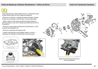 Curso de Especialização - Caixas: Telligent / Powershift e Retarder Hidrodinâmico 09
I
Caso esteja previsto a desmontagem do GP, o procedimento para
a tarefa anterior pode ser feita na seguinte sequência:
- Remover os sensores, a unidade de engate do flange, a bomba
de óleo com as válvulas, o filtro de óleo e o pino posicionador.
- Soltar e retirar os pinos guias do garfo de engate, deslocar o
garfo para liberar o eixo com o êmbolo de acionamento do GP (4)
e removê-lo.
- Remover a tampa traseira (alojamento dos retentores) e a roda
do sensor de velocidade (16).
- Remover os parafusos de fixação do GP.
- Instalar as ferramentas recomendadas (abaixo) e extrair a
carcaça do GP (atenção no alinhamento e aos pinos guia)
Caixas de Mudanças e Retarder Hidrodinâmico – Prática de Oficina Centro de Treinamento Campinas
Opção de ferramenta para remover o
GP sem desmontar
 