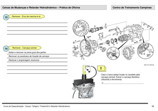 Curso de Especialização - Caixas: Telligent / Powershift e Retarder Hidrodinâmico 10
Remover - Eixo da marcha-à-ré
13
Remover - Carcaça central
14
Deslocar a engrenagem reversora
Remover os parafusos de fixação da carcaça
Soltar e remover os pinos guia dos garfos
I
Caso a caixa esteja fixada no cavalete pela
carcaça central. Extrair a carcaça dianteira
utilizando a ferramenta
nº........................................................................
Caixas de Mudanças e Retarder Hidrodinâmico – Prática de Oficina Centro de Treinamento Campinas
 