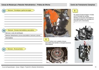 Curso de Especialização - Caixas: Telligent / Powershift e Retarder Hidrodinâmico 11
Remover - Corrediças e garfos de engate
15
Remover - Árvores intermediária e secundária
16
Deslocar lateralmente a árvore secundária e remover a árvore
intermediária
Remover o tubo de lubrificação
I
Na opção de desmontagem iniciada
com a remoção da carcaça
dianteira, as árvores intermediária e
secundária podem ser extraídas em
conjunto com a ferramenta
nº.......................................................
.
Remover - Árvore primária
17
Caixas de Mudanças e Retarder Hidrodinâmico – Prática de Oficina Centro de Treinamento Campinas
Inclinar com cuidado a árvore
secundária para facilitar a remoção da árvore
intermediária.
I
 