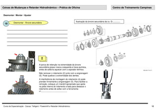 Curso de Especialização - Caixas: Telligent / Powershift e Retarder Hidrodinâmico 12
Desmontar - Árvore secundária
18
I
A porca de retenção na extremidade da árvore
secundária possui rosca a esquerda e trava química,
antes de soltá-la aquecer com o soprador térmico.
Não remover o rolamento (2) junto com a engrenagem
(5). Pode quebrar a extremidade dos dentes.
A interferência de montagem do rolamento (4) pode
prender firmemente a engrenagem (5). Para facilitar a
remoção, coloque um mandril apropriado que apóie
na pista interna do rolamento e bata para destacar o
rolamento antes de soltar com a ferramenta
nº...............................................
Ilustração da árvore secundária da cx. G-.............
Desmontar / Montar / Ajustar
Caixas de Mudanças e Retarder Hidrodinâmico – Prática de Oficina Centro de Treinamento Campinas
 