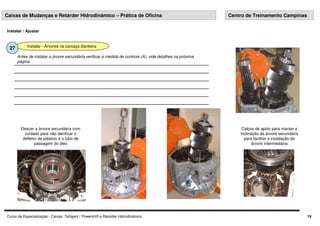 Curso de Especialização - Caixas: Telligent / Powershift e Retarder Hidrodinâmico 19
Instalar - Árvores na carcaça dianteira
27
Antes de instalar a árvore secundária verificar a medida de controle (A), vide detalhes na próxima
página.
Instalar / Ajustar
Caixas de Mudanças e Retarder Hidrodinâmico – Prática de Oficina Centro de Treinamento Campinas
Calços de apoio para manter a
inclinação da árvore secundária
para facilitar a instalação da
árvore intermediária
Descer a árvore secundária com
cuidado para não danificar o
defletor de plástico e o tubo de
passagem do óleo
 