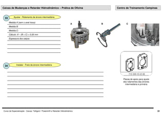 Curso de Especialização - Caixas: Telligent / Powershift e Retarder Hidrodinâmico 24
Ajustar - Rolamento da árvore intermediária
33
Espessura dos calços:
Cálculo: A – (B + C) = 0,00 mm
Medida C:
Medida B:
Medida A (sem o anel trava):
A B C
Instalar - Freio da árvore intermediária
34
Caixas de Mudanças e Retarder Hidrodinâmico – Prática de Oficina Centro de Treinamento Campinas
Placas de apoio para ajuste
dos rolamentos das árvores
intermediária e primária
 