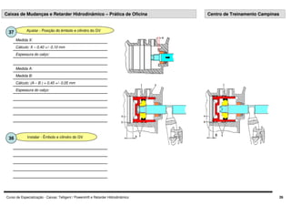 Curso de Especialização - Caixas: Telligent / Powershift e Retarder Hidrodinâmico 26
Ajustar - Posição do êmbolo e cilindro do GV
37
Medida A:
Medida B:
Cálculo: (A – B ) + 0,45 +/- 0,05 mm
Espessura do calço:
Espessura do calço:
Cálculo: X – 0,40 +/- 0,10 mm
Medida X:
Caixas de Mudanças e Retarder Hidrodinâmico – Prática de Oficina Centro de Treinamento Campinas
Instalar - Êmbolo e cilindro do GV
38
 