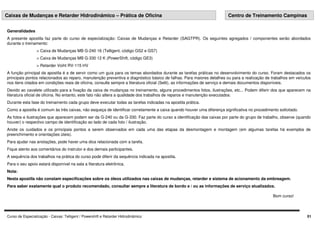 Curso de Especialização - Caixas: Telligent / Powershift e Retarder Hidrodinâmico
Generalidades
A presente apostila faz parte do curso de especialização: Caixas de Mudanças e Retarder (SAGTPR). Os seguintes agregados / componentes serão abordados
durante o treinamento:
> Caixa de Mudanças MB G-240 16 (Telligent, código GS2 e GS7)
> Caixa de Mudanças MB G-330 12 K (PowerShift, código GE3)
> Retarder Voiht RV-115 HV
A função principal da apostila é a de servir como um guia para os temas abordados durante as tarefas práticas no desenvolvimento do curso. Foram destacados os
principais pontos relacionados ao reparo, manutenção preventiva e diagnóstico básico de falhas. Para maiores detalhes ou para a realização de trabalhos em veículos
nos itens citados em condições reais de oficina, consulte sempre a literatura oficial (Selit), as informações de serviço e demais documentos disponíveis.
Devido ao cavalete utilizado para a fixação da caixa de mudanças no treinamento, alguns procedimentos fotos, ilustrações, etc... Podem diferir dos que aparecem na
literatura oficial de oficina. No entanto, este fato não altera a qualidade dos trabalhos de reparos e manutenção executados.
Durante esta fase do treinamento cada grupo deve executar todas as tarefas indicadas na apostila prática.
Como a apostila é comum às três caixas, não esqueça de identificar corretamente a caixa quando houver uma diferença significativa no procedimento solicitado.
As fotos e ilustrações que aparecem podem ser da G-240 ou da G-330. Faz parte do curso a identificação das caixas por parte do grupo de trabalho, observe (quando
houver) o respectivo campo de identificação ao lado de cada foto / ilustração.
Anote os cuidados e os principais pontos a serem observados em cada uma das etapas da desmontagem e montagem (em algumas tarefas há exemplos de
preenchimento e orientações úteis).
Para ajudar nas anotações, pode haver uma dica relacionada com a tarefa.
Fique atento aos comentários do instrutor e dos demais participantes.
A sequência dos trabalhos na prática do curso pode diferir da sequência indicada na apostila.
Para o seu apoio estará disponível na sala a literatura eletrônica.
Nota:
Nesta apostila não constam especificações sobre os óleos utilizados nas caixas de mudanças, retarder e sistema de acionamento da embreagem.
Para saber exatamente qual o produto recomendado, consultar sempre a literatura de bordo e / ou as informações de serviço atualizados.
Bom curso!
Caixas de Mudanças e Retarder Hidrodinâmico – Prática de Oficina Centro de Treinamento Campinas
01
 