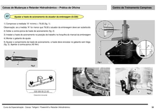 Curso de Especialização - Caixas: Telligent / Powershift e Retarder Hidrodinâmico 34
Caixas de Mudanças e Retarder Hidrodinâmico – Prática de Oficina Centro de Treinamento Campinas
Ajustar a haste de acionamento do atuador da embreagem (G-330)
47
1) Comprovar a mediada “A” mínimo = 79,00 (fig. 1)
Observação: se a medida “A” for menor que 79,00 o atuador da embreagem deve ser substituído
2) Soltar a contra-porca da haste de acionamento (fig. 2)
3) Instalar a haste de acionamento na posição de trabalho na forquilha do mancal da embreagem
4) Montar o gabarito de ajuste
5) Ajustar o comprimento da haste de acionamento, a haste deve encostar no gabarito sem folga
(fig. 3). Apertar a contra-porca (40 Nm)
Fig.1
Fig.2
Fig.3
 