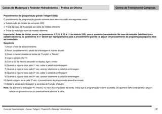 Curso de Especialização - Caixas: Telligent / Powershift e Retarder Hidrodinâmico 37
Caixas de Mudanças e Retarder Hidrodinâmico – Prática de Oficina Centro de Treinamento Campinas
Procedimentos de programação grande Telligent (GS2)
O procedimento de programação grande somente deve ser executado nos seguintes casos:
 Substituição do módulo de comando (GS)
 Troca da caixa de mudanças por outra de modelo diferente
 Troca do motor por outro de modelo diferente
Importante: Antes de iniciar, anotar os parâmetros 1, 3, 8, 9, 10 e 11 do módulo (GS), para a posterior transferência. No caso de veículos habilitado para
canteiro de obras, os parâmetros 4 e 7 devem ser reprogramados após o procedimento grande e a seguir um procedimento de programação pequeno deve
ser executado.
Sequência
1) Atuar o freio de estacionamento
2) Atuar completamente o pedal da embreagem e manter atuado
3) Atuar e manter atuadas as teclas de “Função” e “Neutro”
4) Ligar a ignição (KL15)
5) Com a luz de Neutro piscando no display, ligar o motor
6) Quando a cigarra tocar pela 1ª vez, soltar o pedal da embreagem
7) Quando a cigarra tocar pela 2ª vez, acionar totalmente o pedal da embreagem
8) Quando a cigarra tocar pela 3ª vez, soltar o pedal da embreagem
9) Quando a cigarra tocar pela 4ª vez, acionar totalmente o pedal da embreagem
10) Após a cigarra tocar pela 5ª vez, o procedimento de programação estará terminado
11) Soltar o pedal da embreagem e as teclas de Função e Neutro
Nota: Se aparecer a indicação “N” (neutro) no visor do computador de bordo, indica que a programação foi bem sucedida. Se aparecer falha (vide tabela a seguir)
refazer os procedimentos ou eventualmente eliminar a falha.
 