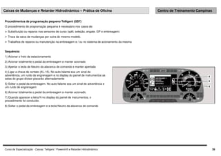 Curso de Especialização - Caixas: Telligent / Powershift e Retarder Hidrodinâmico 39
Caixas de Mudanças e Retarder Hidrodinâmico – Prática de Oficina Centro de Treinamento Campinas
Sequência:
1) Acionar o freio de estacionamento
2) Acionar totalmente o pedal da embreagem e manter acionado
3) Apertar a tecla de Neutro da alavanca de comando e manter apertada
4) Ligar a chave de contato (KL-15). No auto-falante soa um sinal de
advertência, um ruído de engrenagem e no display do painel de instrumentos as
setas do grupo divisor piscarão alternadamente
5) Soltar o pedal da embreagem. No auto-falante soa um sinal de advertência e
um ruído de engrenagem
6) Acionar totalmente o pedal da embreagem e manter acionado.
7) Quando aparecer a letra N no display do painel de instrumentos, o
procedimento foi concluído.
8) Soltar o pedal da embreagem e a tecla Neutro da alavanca de comando
Procedimentos de programação pequeno Telligent (GS7)
O procedimento de programação pequena é necessário nos casos de:
 Substituição ou reparos nos sensores de curso (split, seleção, engate, GP e embreagem)
 Troca da caixa de mudanças por outra do mesmo modelo.
 Trabalhos de reparos ou manutenção na embreagem e / ou no sistema de acionamento da mesma
 