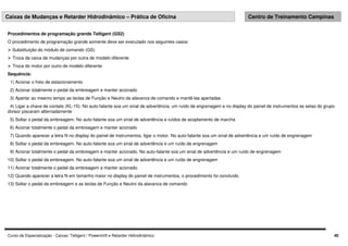Curso de Especialização - Caixas: Telligent / Powershift e Retarder Hidrodinâmico 40
Caixas de Mudanças e Retarder Hidrodinâmico – Prática de Oficina Centro de Treinamento Campinas
Procedimentos de programação grande Telligent (GS2)
O procedimento de programação grande somente deve ser executado nos seguintes casos:
 Substituição do módulo de comando (GS)
 Troca da caixa de mudanças por outra de modelo diferente
 Troca do motor por outro de modelo diferente
Sequência:
1) Acionar o freio de estacionamento
2) Acionar totalmente o pedal da embreagem e manter acionado
3) Apertar ao mesmo tempo as teclas de Função e Neutro da alavanca de comando e mantê-las apertadas
4) Ligar a chave de contato (KL-15). No auto-falante soa um sinal de advertência, um ruído de engrenagem e no display do painel de instrumentos as setas do grupo
divisor piscaram alternadamente
5) Soltar o pedal da embreagem. No auto-falante soa um sinal de advertência e ruídos de acoplamento de marcha
6) Acionar totalmente o pedal da embreagem e manter acionado
7) Quando aparecer a letra N no display do painel de instrumentos, ligar o motor. No auto-falante soa um sinal de advertência e um ruído de engrenagem
8) Soltar o pedal da embreagem. No auto-falante soa um sinal de advertência e um ruído de engrenagem
9) Acionar totalmente o pedal da embreagem e manter acionado. No auto-falante soa um sinal de advertência e um ruído de engrenagem
10) Soltar o pedal da embreagem. No auto-falante soa um sinal de advertência e um ruído de engrenagem
11) Acionar totalmente o pedal da embreagem e manter acionado.
12) Quando aparecer a letra N em tamanho maior no display do painel de instrumentos, o procedimento foi concluído.
13) Soltar o pedal da embreagem e as teclas de Função e Neutro da alavanca de comando
 