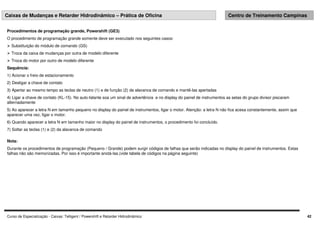Curso de Especialização - Caixas: Telligent / Powershift e Retarder Hidrodinâmico 42
Caixas de Mudanças e Retarder Hidrodinâmico – Prática de Oficina Centro de Treinamento Campinas
Procedimentos de programação grande, Powershift (GE3)
O procedimento de programação grande somente deve ser executado nos seguintes casos:
 Substituição do módulo de comando (GS)
 Troca da caixa de mudanças por outra de modelo diferente
 Troca do motor por outro de modelo diferente
Sequência:
1) Acionar o freio de estacionamento
2) Desligar a chave de contato
3) Apertar ao mesmo tempo as teclas de neutro (1) e de função (2) da alavanca de comando e mantê-las apertadas
4) Ligar a chave de contato (KL-15). No auto-falante soa um sinal de advertência e no display do painel de instrumentos as setas do grupo divisor piscaram
alternadamente
5) Ao aparecer a letra N em tamanho pequeno no display do painel de instrumentos, ligar o motor. Atenção: a letra N não fica acesa constantemente, assim que
aparecer uma vez, ligar o motor.
6) Quando aparecer a letra N em tamanho maior no display do painel de instrumentos, o procedimento foi concluído.
7) Soltar as teclas (1) e (2) da alavanca de comando
Nota:
Durante os procedimentos de programação (Pequeno / Grande) podem surgir códigos de falhas que serão indicadas no display do painel de instrumentos. Estas
falhas não são memorizadas. Por isso é importante anotá-las.(vide tabela de códigos na página seguinte)
 
