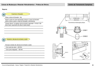 Curso de Especialização - Caixas: Telligent / Powershift e Retarder Hidrodinâmico 48
Caixas de Mudanças e Retarder Hidrodinâmico – Prática de Oficina Centro de Treinamento Campinas
Examinar o flutuador
53
Colocar álcool no espaço acima da bóia e aguardar 1 minuto: não
deve haver vazamento do álcool neste tempo
Apoiar a bóia em local apropriado colocar o corpo do flutuador
sobre a bóia e sobre o corpo do flutuador a ferramenta
Pesar a bóia do flutuador: 12g
Reparos
Substituir válvulas de entrada e saída
54
- Com junta integrada – 180 Nm
- Com anel de cobre – 230 Nm
Há duas versões de válvulas de entrada e saída:
Ferramenta de fabricação própria
 