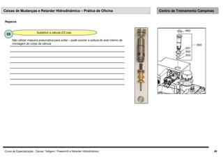 Curso de Especialização - Caixas: Telligent / Powershift e Retarder Hidrodinâmico 49
Caixas de Mudanças e Retarder Hidrodinâmico – Prática de Oficina Centro de Treinamento Campinas
Reparos
Substituir a válvula 2/2 vias
55
Não utilizar máquina pneumática para soltar – pode ocorrer a soltura do anel interno de
montagem do corpo da válvula
 