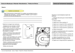 Curso de Especialização - Caixas: Telligent / Powershift e Retarder Hidrodinâmico 52
Caixas de Mudanças e Retarder Hidrodinâmico – Prática de Oficina Centro de Treinamento Campinas
Reparos
Substituir as membranas
58
Seguir rigorosamente as observações e os cuidados recomendados durante a
instalação das membranas - há riscos de falha na vedação o que irá causar o
vazamento de óleo pela descarga de ar
Sequência e recomendações de aperto dos
parafusos
1- Rosquear dois pinos-guia no local indicados
pelas setas
3- Colocar a tampa
4- Apertar com a mão o parafuso (1)
5- Apertar com o torque de 18 Nm o parafuso (2)
6- Apertar com o torque de 18 Nm o parafuso (1)
7- Apertar com o torque de 50 Nm o parafuso (3)
8- Retirar os pinos-guia
9- Apertar os parafusos de (4) a (8) na sequência
indicada com o torque de 50 Nm
10- Apertar com o torque de 50 Nm o parafuso (9)
11- Apertar com o torque de 50 Nm o parafuso (2)
12- Apertar os parafusos de (10) a (13) na
sequência indicada com o torque de 50 Nm
13- Apertar com o torque de 50 Nm o parafuso (1)
Detalhe de montagem das membranas
- Assegurar-se que a carcaça e a tampa
estejam limpas, sem rebarbas e sacas
- Aplicar graxa apropriada nos alojamentos
das membranas na carcaça, no anel
intermediário e na tampa
- Montar a membrana interna observando
atentamente o correto assentamento da
borda no alojamento
- Montar o anel intermediário com o anel de
vedação observando a posição correta
(ressalto na borda externa vai encaixado
em uma ranhura na carcaça)
- Montar a membrana externa observando o
correto assentamento da borda no
alojamento do anel intermediário
- Montar uma nova junta
 