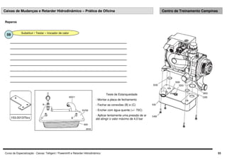 Curso de Especialização - Caixas: Telligent / Powershift e Retarder Hidrodinâmico 53
Caixas de Mudanças e Retarder Hidrodinâmico – Prática de Oficina Centro de Treinamento Campinas
Reparos
Substituir / Testar – trocador de calor
59
Teste de Estanqueidade
- Montar a placa de fechamento
- Fechar as conexões (B) e (C)
- Encher com água quente (+/- 70C)
- Aplicar lentamente uma pressão de ar
até atingir o valor máximo de 4,0 bar
 