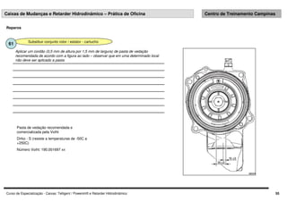 Curso de Especialização - Caixas: Telligent / Powershift e Retarder Hidrodinâmico 55
Caixas de Mudanças e Retarder Hidrodinâmico – Prática de Oficina Centro de Treinamento Campinas
Reparos
Substituir conjunto rotor / estator - cartucho
61
Aplicar um cordão (0,5 mm de altura por 1,5 mm de largura) de pasta de vedação
recomendada de acordo com a figura ao lado – observar que em uma determinado local
não deve ser aplicado a pasta
Pasta de vedação recomendada e
comercializada pela Voiht
Dirko - S (resiste a temperaturas de -50C a
+250C)
Número Voiht: 190.001697 xx
 