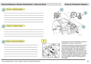 Curso de Especialização - Caixas: Telligent / Powershift e Retarder Hidrodinâmico 05
Remover - Unidade de seleção
4
Remover - Unidade de engate
5
5
4
6
Remover - Árvore do trambulador
6
I
A remoção da árvore do trambulador só pode ser
realizada com a caixa em ponto morto.
A haste de acionamento (corrediça) da marcha-à-
ré na caixa sincronizada e as duas hastes da
caixa de garras ficam livres após a remoção da
árvore do trambulador. Isto, pode dificultar a
posterior montagem caso a caixa não tenha sido
desmontada completamente. No caso da ré nas
caixas sincronizadas, pode-se remover o bujão (1)
e colocar o parafuso de estabilização (rosquear
com a mão) M20x1,5x50 (2), antes de retirar o
trambulador
Caixas de Mudanças e Retarder Hidrodinâmico – Prática de Oficina Centro de Treinamento Campinas
 