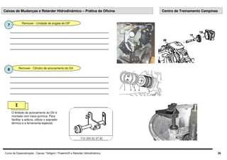 Curso de Especialização - Caixas: Telligent / Powershift e Retarder Hidrodinâmico 06
Caixas de Mudanças e Retarder Hidrodinâmico – Prática de Oficina Centro de Treinamento Campinas
Remover - Unidade de engate do GP
7
Remover - Cilindro de acionamento do GV
8
I
O êmbolo de acionamento do GV é
montado com trava química. Para
facilitar a soltura, utilizar o soprador
térmico e a ferramenta especial.
 