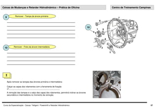 Curso de Especialização - Caixas: Telligent / Powershift e Retarder Hidrodinâmico 07
I
Após remover as tampas das árvores primária e intermediária:
Calçar as capas dos rolamentos com a ferramenta de fixação
nº............................................................................................
A remoção das tampas e o calço das capas dos rolamentos, permitirá inclinar as árvores
secundária e intermediária no momento da remoção.
Caixas de Mudanças e Retarder Hidrodinâmico – Prática de Oficina Centro de Treinamento Campinas
Remover - Tampa da árvore primária
9
Remover - Freio da árvore intermediária
10
10
 