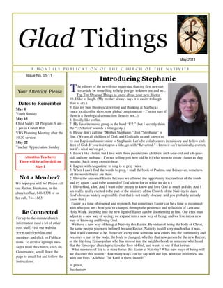 Glad Tidings
                                                                                                                    May 2011

          A   monthly               publication            of     the     church           of     the     Nativity
       Issue No. 05-11
                                                           Introducing Stephanie
 Your Attention Please                T      he editors of the newsletter suggested that my first newslet-
                                             ter article be something to help you get to know me and so...
                                            Top Ten Obscure Things to know about your new Rector
                                      10. I like to laugh. (My mother always says it is easier to laugh
 Dates to Remember                    than to cry.)
May 8                                 9. I do my best theological writing and thinking at Starbucks
                                      (once local coffee shop, now global conglomerate - I’m not sure if
Youth Sunday
                                      there is a theological connection there or not...)
May 15                                8. I really like coffee.
Child Safety ID Program: 9 am -       7. My favorite music group is the band “U2.” (but I secretly think
1 pm in Corlett Hall                  the “U2charist” sounds a little goofy.)
VBS Planning Meeting after the        6. Please don’t call me “Mother Stephanie.” Just “Stephanie” is
10:30 service                         fine. (We are all children of God, and God calls us and knows us
May 22                                by our Baptismal name: mine is Stephanie. Let’s be collaborators in ministry and fellow chil-
                                      dren of God. If you insist upon a title, go with “Reverend.” I know it isn’t technically correct,
Teacher Appreciation Sunday
                                      but it’s what we’ve got.)
                                      5. I don’t like clutter, but I live with three people (two children: an 8-year-old and a 6-year-
     Attention Teachers:              old, and one husband - I’m not telling you how old he is) who seem to create clutter as they
  There will be a fire drill on       breathe. Such is my cross to bear.
            May 1                     4. I agree with Augustine: to sing is to pray twice.
                                      3. When I can’t find the words to pray, I read the book of Psalms, and I discover, somehow,
                                      all the words I need are there.
  Not a Member?                       2. I love the season of Easter because we all need the opportunity to crawl out of the tomb
We hope you will be! Please call      and try again. (And to be assured of God’s love for us while we do it.)
our Rector, Stephanie, in the         1. I love God, a lot. And I want other people to know and love God as much as I do. And I
                                      am really, really excited to be part of the ministry of the Church of the Nativity to share
church office, 846-8338 or on
                                      God’s love as widely as possible. (but that is not really obscure, and you probably already
her cell, 744-1663.                   knew that.)
                                        Easter is a time of renewal and regrowth, but sometimes Easter can be a time to reconnect
                                      with who you are - how you’ve changed through the penitence and reflection of Lent and
    Be Connected                      Holy Week. Stepping into the new light of Easter can be disorienting at first. Our eyes must
                                      adjust to a new way of seeing; we expand into a new way of being, and we live into a new
For up-to-the-minute church
                                      way of knowing and loving God.
information (and a lot of other         We have a new way of being at Nativity this Easter. By virtue of being the body of Christ,
cool stuff) visit our website         the same people you were before I became Rector, Nativity is still very much what it was.
www.nativityonline.org/               And it will continue to be. However, every time someone new enters into the community and
members and click on Publica-         becomes a part of the body, the body is changed, whether that new person be the new Rector,
tions. To receive egroups mes-        or the life-long Episcopalian who has moved into the neighborhood, or someone who heard
sages from the church, click on       that the Episcopal church practices the love of God, and wants to see if that is true.
                                        What newness of life is in store for us this Easter at Nativity? What new ways of being will
Governance, scroll down the
                                      we discover this season? How many ways can we say with our lips, with our ministries, and
page to email list and follow the     with our lives “Alleluia! The Lord is risen, indeed!”
instructions.
                                      In peace,
                                      Stephanie+
 