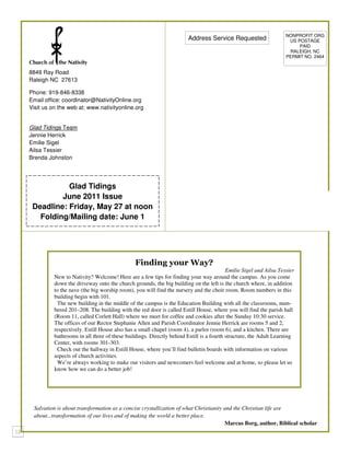 NONPROFIT ORG
                                                                      Address Service Requested                    US POSTAGE
                                                                                                                       PAID
                                                                                                                   RALEIGH, NC
                                                                                                                  PERMIT NO. 2464


8849 Ray Road
Raleigh NC 27613

Phone: 919-846-8338
Email office: coordinator@NativityOnline.org
Visit us on the web at: www.nativityonline.org


Glad Tidings Team
Jennie Herrick
Emilie Sigel
Ailsa Tessier
Brenda Johnston




           Glad Tidings
         June 2011 Issue
 Deadline: Friday, May 27 at noon
   Folding/Mailing date: June 1




                                              Finding your Way?
                                                                                        Emilie Sigel and Ailsa Tessier
          New to Nativity? Welcome! Here are a few tips for finding your way around the campus. As you come
          down the driveway onto the church grounds, the big building on the left is the church where, in addition
          to the nave (the big worship room), you will find the nursery and the choir room. Room numbers in this
          building begin with 101.
           The new building in the middle of the campus is the Education Building with all the classrooms, num-
          bered 201–208. The building with the red door is called Estill House, where you will find the parish hall
          (Room 11, called Corlett Hall) where we meet for coffee and cookies after the Sunday 10:30 service.
          The offices of our Rector Stephanie Allen and Parish Coordinator Jennie Herrick are rooms 5 and 2,
          respectively. Estill House also has a small chapel (room 4), a parlor (room 6), and a kitchen. There are
          bathrooms in all three of these buildings. Directly behind Estill is a fourth structure, the Adult Learning
          Center, with rooms 301-303.
           Check out the hallway in Estill House, where you’ll find bulletin boards with information on various
          aspects of church activities.
           We’re always working to make our visitors and newcomers feel welcome and at home, so please let us
          know how we can do a better job!




 Salvation is about transformation as a concise crystallization of what Christianity and the Christian life are
 about...transformation of our lives and of making the world a better place.
                                                                                      Marcus Borg, author, Biblical scholar
 