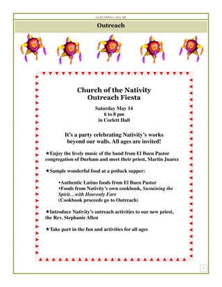 Glad Tidings May 2011


                         Outreach




               Church of the Nativity
                 Outreach Fiesta
                        Saturday May 14
                            6 to 8 pm
                         in Corlett Hall

         It’s a party celebrating Nativity’s works
          beyond our walls. All ages are invited!

  Enjoy the lively music of the band from El Buen Pastor
congregation of Durham and meet their priest, Martin Juarez

  Sample wonderful food at a potluck supper:

       Authentic Latino foods from El Buen Pastor
       Foods from Nativity’s own cookbook, Sustaining the
      Spirit…with Heavenly Fare
      (Cookbook proceeds go to Outreach)

  Introduce Nativity’s outreach activities to our new priest,
the Rev. Stephanie Allen

  Take part in the fun and activities for all ages
 